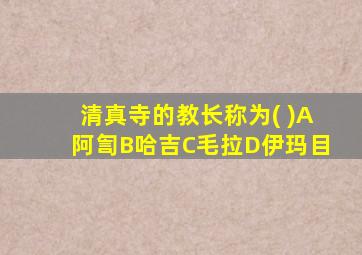 清真寺的教长称为( )A阿訇B哈吉C毛拉D伊玛目